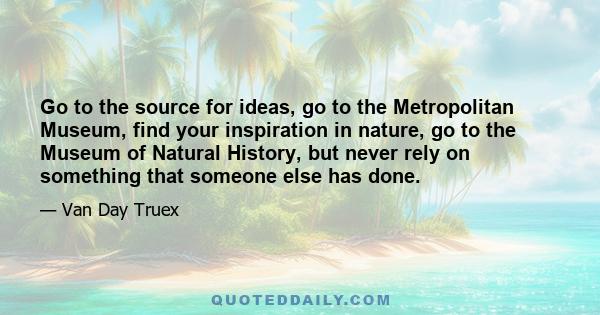 Go to the source for ideas, go to the Metropolitan Museum, find your inspiration in nature, go to the Museum of Natural History, but never rely on something that someone else has done.