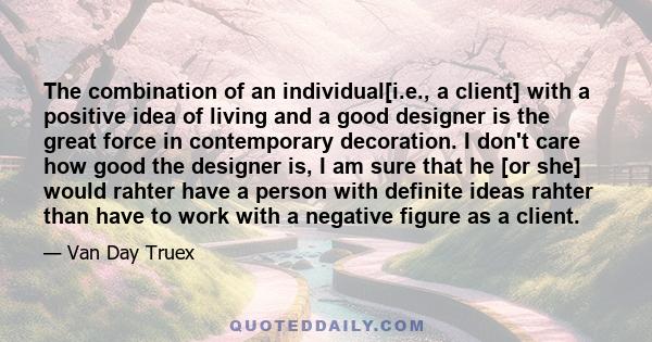 The combination of an individual[i.e., a client] with a positive idea of living and a good designer is the great force in contemporary decoration. I don't care how good the designer is, I am sure that he [or she] would