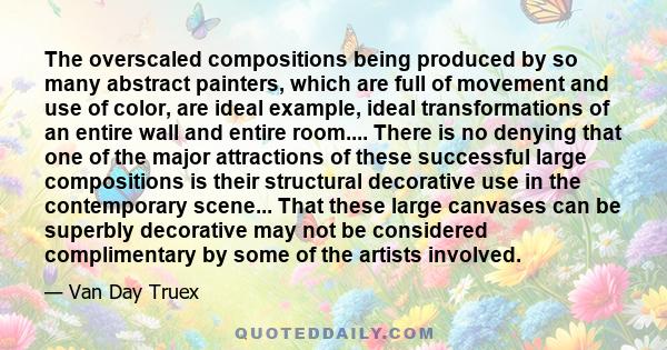 The overscaled compositions being produced by so many abstract painters, which are full of movement and use of color, are ideal example, ideal transformations of an entire wall and entire room.... There is no denying