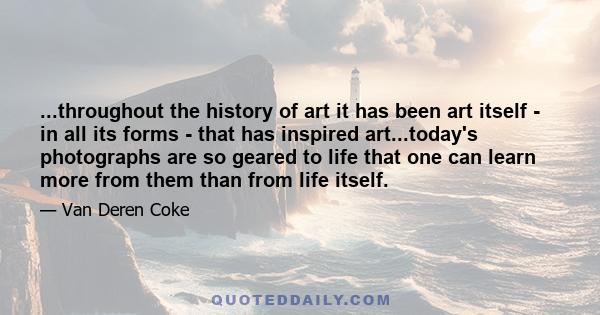 ...throughout the history of art it has been art itself - in all its forms - that has inspired art...today's photographs are so geared to life that one can learn more from them than from life itself.