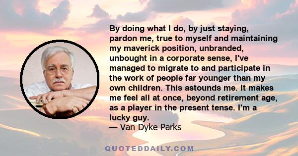 By doing what I do, by just staying, pardon me, true to myself and maintaining my maverick position, unbranded, unbought in a corporate sense, I've managed to migrate to and participate in the work of people far younger 