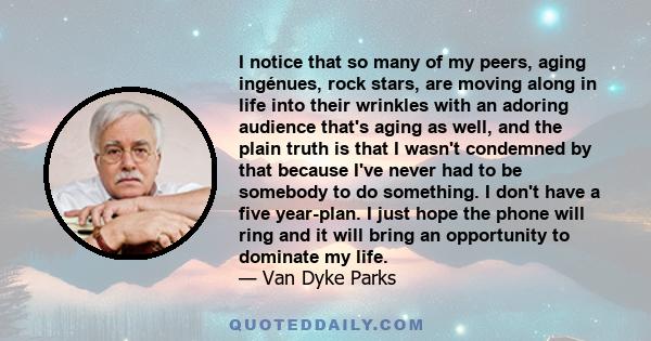 I notice that so many of my peers, aging ingénues, rock stars, are moving along in life into their wrinkles with an adoring audience that's aging as well, and the plain truth is that I wasn't condemned by that because