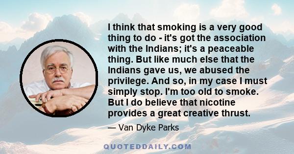 I think that smoking is a very good thing to do - it's got the association with the Indians; it's a peaceable thing. But like much else that the Indians gave us, we abused the privilege. And so, in my case I must simply 