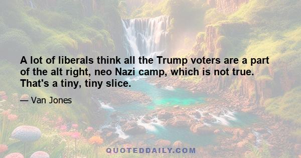 A lot of liberals think all the Trump voters are a part of the alt right, neo Nazi camp, which is not true. That's a tiny, tiny slice.