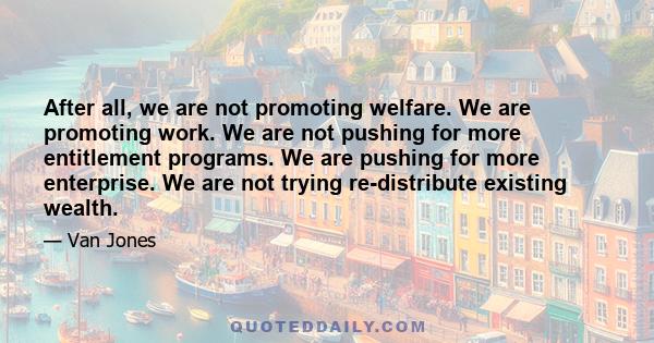 After all, we are not promoting welfare. We are promoting work. We are not pushing for more entitlement programs. We are pushing for more enterprise. We are not trying re-distribute existing wealth.