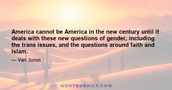 America cannot be America in the new century until it deals with these new questions of gender, including the trans issues, and the questions around faith and Islam.