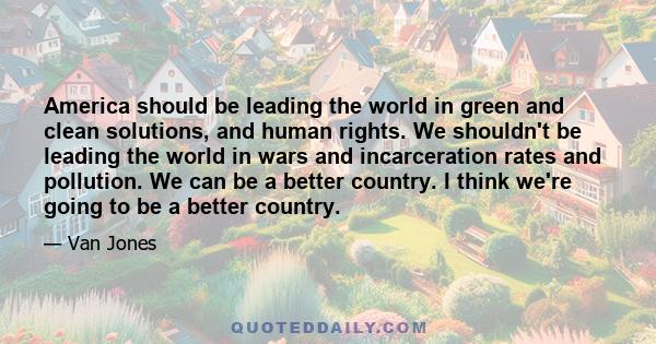 America should be leading the world in green and clean solutions, and human rights. We shouldn't be leading the world in wars and incarceration rates and pollution. We can be a better country. I think we're going to be