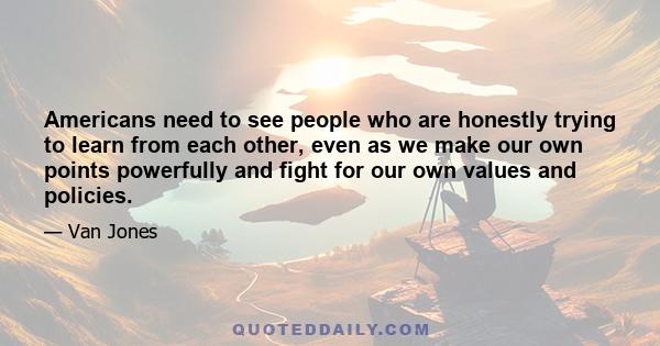 Americans need to see people who are honestly trying to learn from each other, even as we make our own points powerfully and fight for our own values and policies.