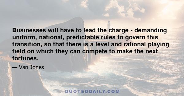 Businesses will have to lead the charge - demanding uniform, national, predictable rules to govern this transition, so that there is a level and rational playing field on which they can compete to make the next fortunes.