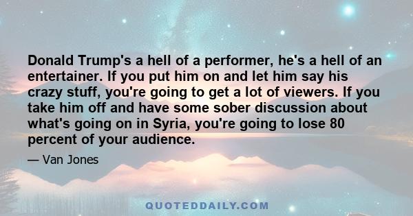 Donald Trump's a hell of a performer, he's a hell of an entertainer. If you put him on and let him say his crazy stuff, you're going to get a lot of viewers. If you take him off and have some sober discussion about