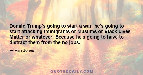 Donald Trump's going to start a war, he's going to start attacking immigrants or Muslims or Black Lives Matter or whatever. Because he's going to have to distract them from the no jobs.