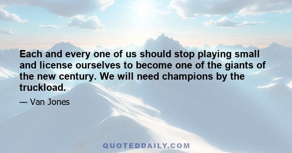 Each and every one of us should stop playing small and license ourselves to become one of the giants of the new century. We will need champions by the truckload.