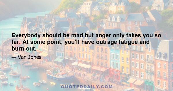 Everybody should be mad but anger only takes you so far. At some point, you'll have outrage fatigue and burn out.