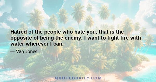 Hatred of the people who hate you, that is the opposite of being the enemy. I want to fight fire with water wherever I can.