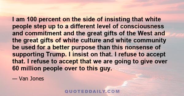 I am 100 percent on the side of insisting that white people step up to a different level of consciousness and commitment and the great gifts of the West and the great gifts of white culture and white community be used