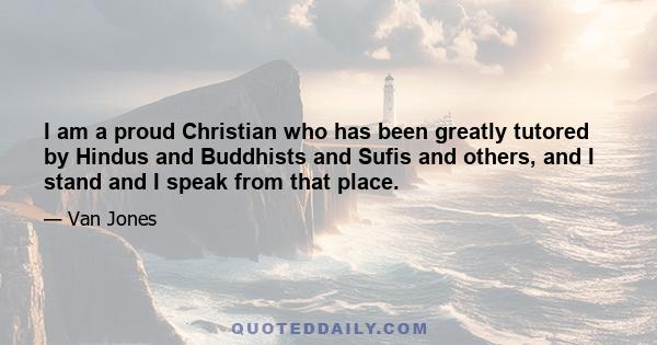 I am a proud Christian who has been greatly tutored by Hindus and Buddhists and Sufis and others, and I stand and I speak from that place.