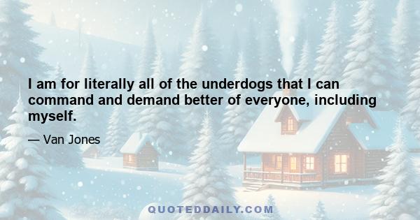 I am for literally all of the underdogs that I can command and demand better of everyone, including myself.