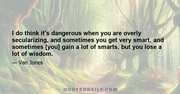 I do think it's dangerous when you are overly secularizing, and sometimes you get very smart, and sometimes [you] gain a lot of smarts, but you lose a lot of wisdom.