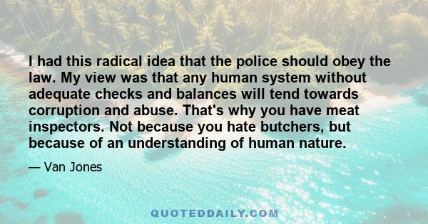 I had this radical idea that the police should obey the law. My view was that any human system without adequate checks and balances will tend towards corruption and abuse. That's why you have meat inspectors. Not