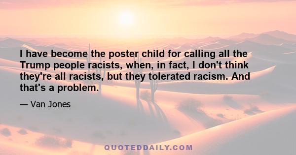 I have become the poster child for calling all the Trump people racists, when, in fact, I don't think they're all racists, but they tolerated racism. And that's a problem.