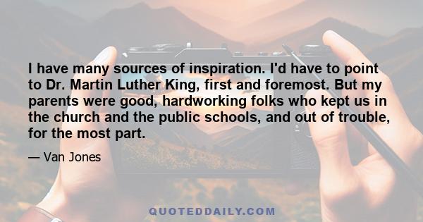 I have many sources of inspiration. I'd have to point to Dr. Martin Luther King, first and foremost. But my parents were good, hardworking folks who kept us in the church and the public schools, and out of trouble, for