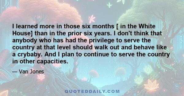 I learned more in those six months [ in the White House] than in the prior six years. I don't think that anybody who has had the privilege to serve the country at that level should walk out and behave like a crybaby.