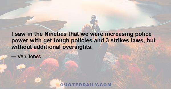 I saw in the Nineties that we were increasing police power with get tough policies and 3 strikes laws, but without additional oversights.