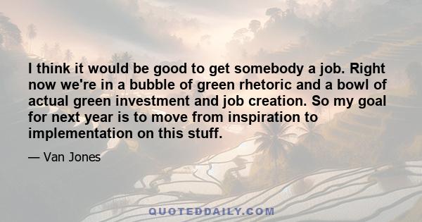 I think it would be good to get somebody a job. Right now we're in a bubble of green rhetoric and a bowl of actual green investment and job creation. So my goal for next year is to move from inspiration to