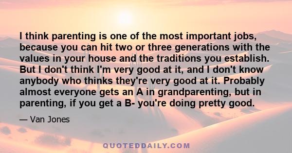 I think parenting is one of the most important jobs, because you can hit two or three generations with the values in your house and the traditions you establish. But I don't think I'm very good at it, and I don't know