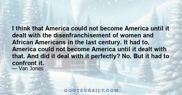 I think that America could not become America until it dealt with the disenfranchisement of women and African Americans in the last century. It had to. America could not become America until it dealt with that. And did