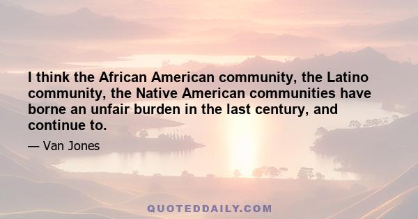 I think the African American community, the Latino community, the Native American communities have borne an unfair burden in the last century, and continue to.