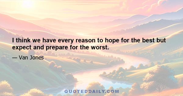 I think we have every reason to hope for the best but expect and prepare for the worst.