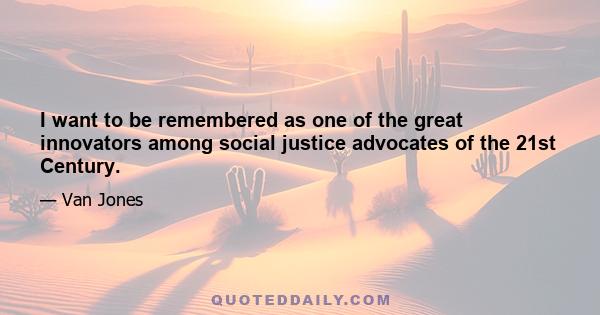 I want to be remembered as one of the great innovators among social justice advocates of the 21st Century.