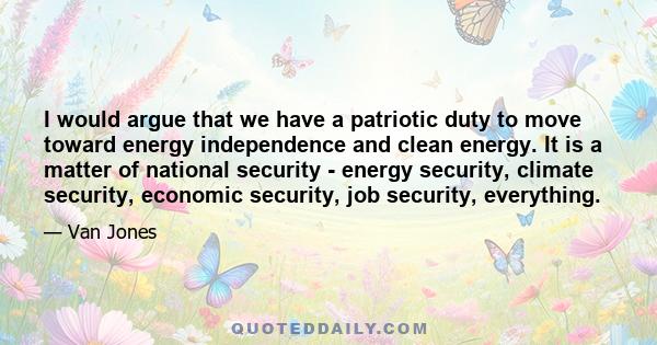 I would argue that we have a patriotic duty to move toward energy independence and clean energy. It is a matter of national security - energy security, climate security, economic security, job security, everything.