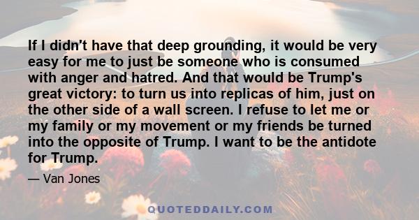 If I didn't have that deep grounding, it would be very easy for me to just be someone who is consumed with anger and hatred. And that would be Trump's great victory: to turn us into replicas of him, just on the other