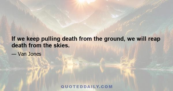 If we keep pulling death from the ground, we will reap death from the skies.