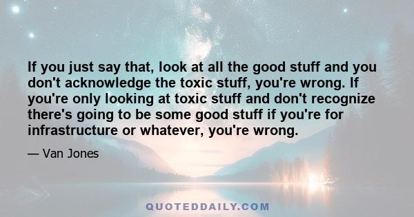 If you just say that, look at all the good stuff and you don't acknowledge the toxic stuff, you're wrong. If you're only looking at toxic stuff and don't recognize there's going to be some good stuff if you're for