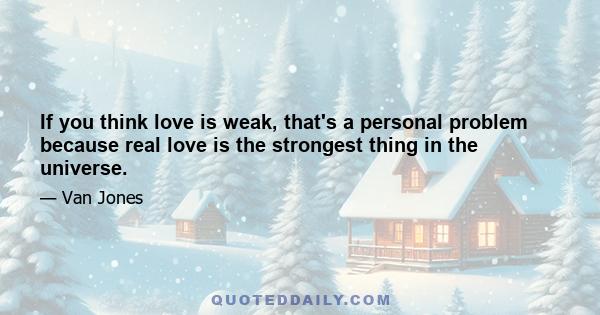 If you think love is weak, that's a personal problem because real love is the strongest thing in the universe.