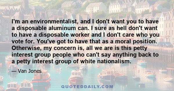 I'm an environmentalist, and I don't want you to have a disposable aluminum can. I sure as hell don't want to have a disposable worker and I don't care who you vote for. You've got to have that as a moral position.