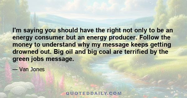 I'm saying you should have the right not only to be an energy consumer but an energy producer. Follow the money to understand why my message keeps getting drowned out. Big oil and big coal are terrified by the green