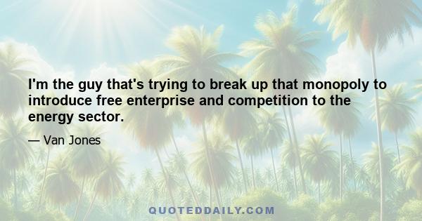 I'm the guy that's trying to break up that monopoly to introduce free enterprise and competition to the energy sector.