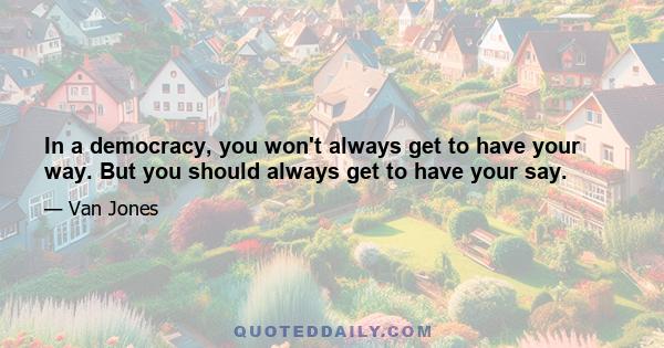 In a democracy, you won't always get to have your way. But you should always get to have your say.