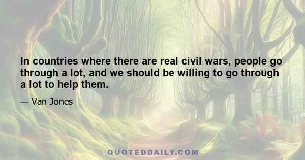 In countries where there are real civil wars, people go through a lot, and we should be willing to go through a lot to help them.