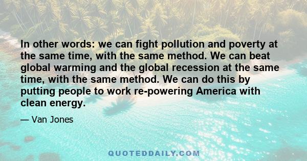 In other words: we can fight pollution and poverty at the same time, with the same method. We can beat global warming and the global recession at the same time, with the same method. We can do this by putting people to