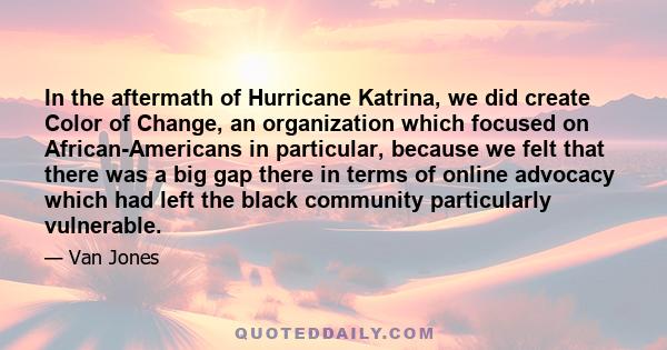 In the aftermath of Hurricane Katrina, we did create Color of Change, an organization which focused on African-Americans in particular, because we felt that there was a big gap there in terms of online advocacy which