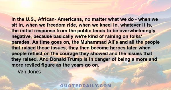 In the U.S., African- Americans, no matter what we do - when we sit in, when we freedom ride, when we kneel in, whatever it is, the initial response from the public tends to be overwhelmingly negative, because basically 