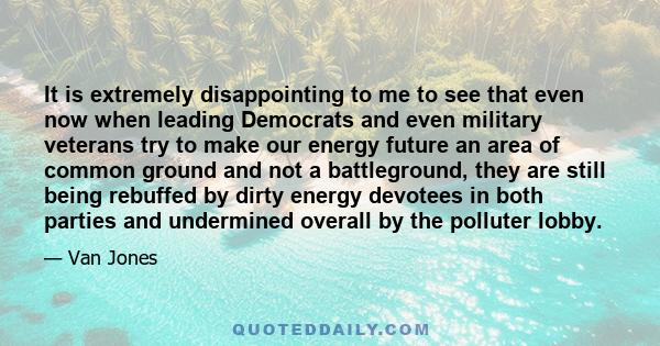 It is extremely disappointing to me to see that even now when leading Democrats and even military veterans try to make our energy future an area of common ground and not a battleground, they are still being rebuffed by