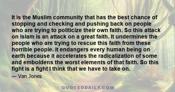 It is the Muslim community that has the best chance of stopping and checking and pushing back on people who are trying to politicize their own faith. So this attack on Islam is an attack on a great faith. It undermines