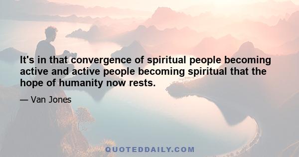 It's in that convergence of spiritual people becoming active and active people becoming spiritual that the hope of humanity now rests.