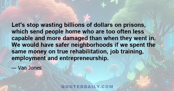 Let's stop wasting billions of dollars on prisons, which send people home who are too often less capable and more damaged than when they went in. We would have safer neighborhoods if we spent the same money on true